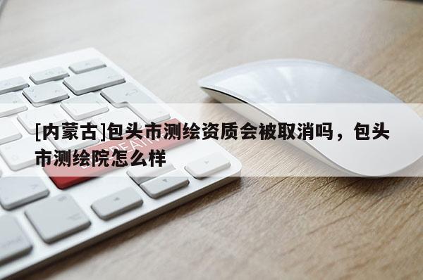 [内蒙古]包头市测绘资质会被取消吗，包头市测绘院怎么样