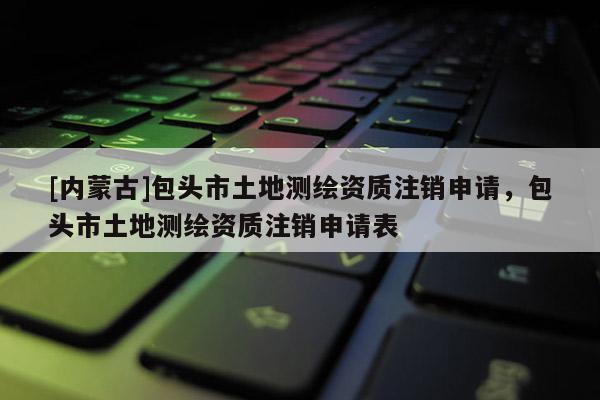 [内蒙古]包头市土地测绘资质注销申请，包头市土地测绘资质注销申请表