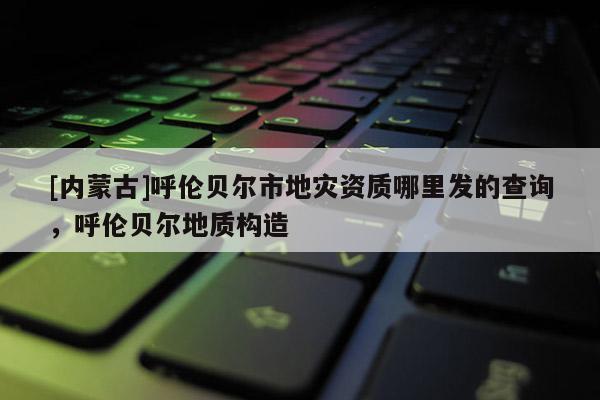 [内蒙古]呼伦贝尔市地灾资质哪里发的查询，呼伦贝尔地质构造