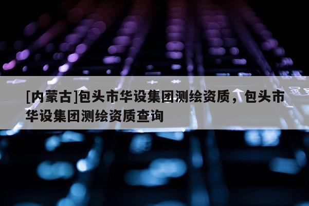 [内蒙古]包头市华设集团测绘资质，包头市华设集团测绘资质查询
