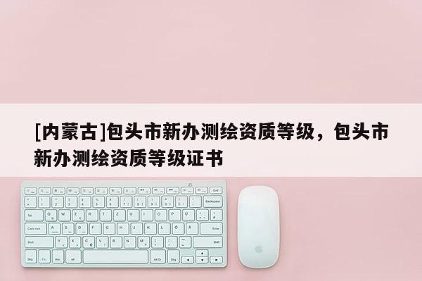 [内蒙古]包头市新办测绘资质等级，包头市新办测绘资质等级证书