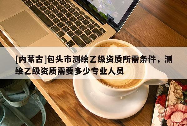 [内蒙古]包头市测绘乙级资质所需条件，测绘乙级资质需要多少专业人员