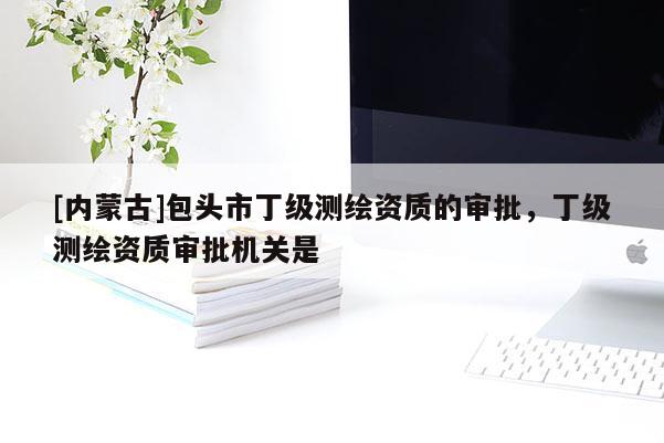 [内蒙古]包头市丁级测绘资质的审批，丁级测绘资质审批机关是