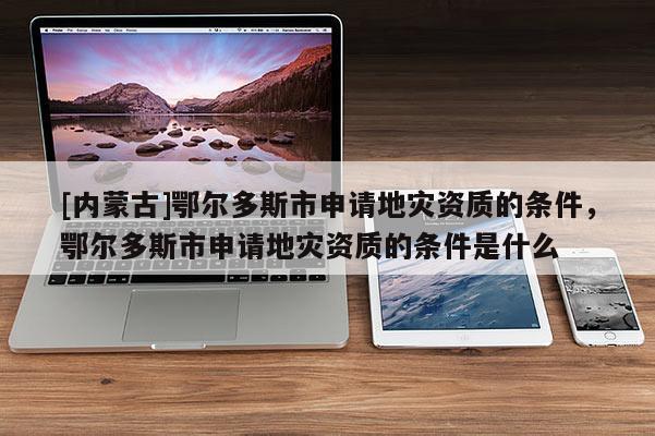 [内蒙古]鄂尔多斯市申请地灾资质的条件，鄂尔多斯市申请地灾资质的条件是什么