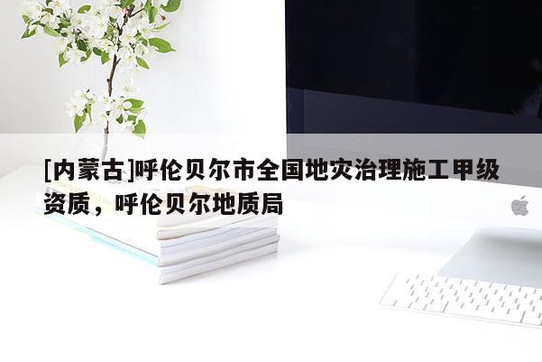 [内蒙古]呼伦贝尔市全国地灾治理施工甲级资质，呼伦贝尔地质局