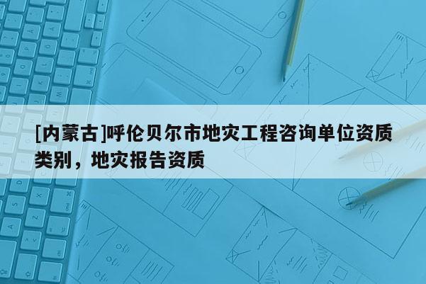 [内蒙古]呼伦贝尔市地灾工程咨询单位资质类别，地灾报告资质