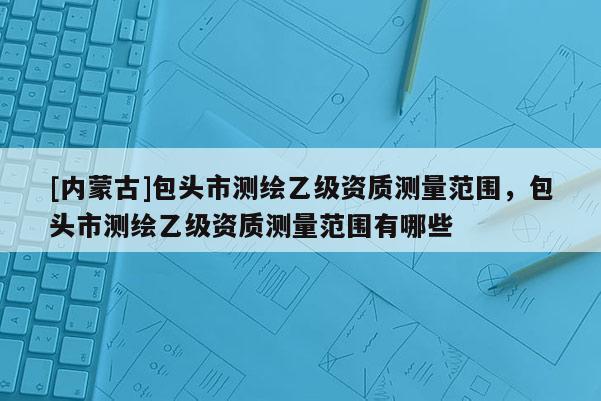 [内蒙古]包头市测绘乙级资质测量范围，包头市测绘乙级资质测量范围有哪些