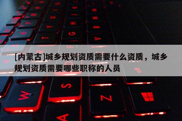 [内蒙古]城乡规划资质需要什么资质，城乡规划资质需要哪些职称的人员